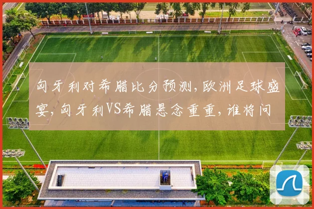 匈牙利对希腊比分预测,欧洲足球盛宴,匈牙利VS希腊悬念重重,谁将问鼎